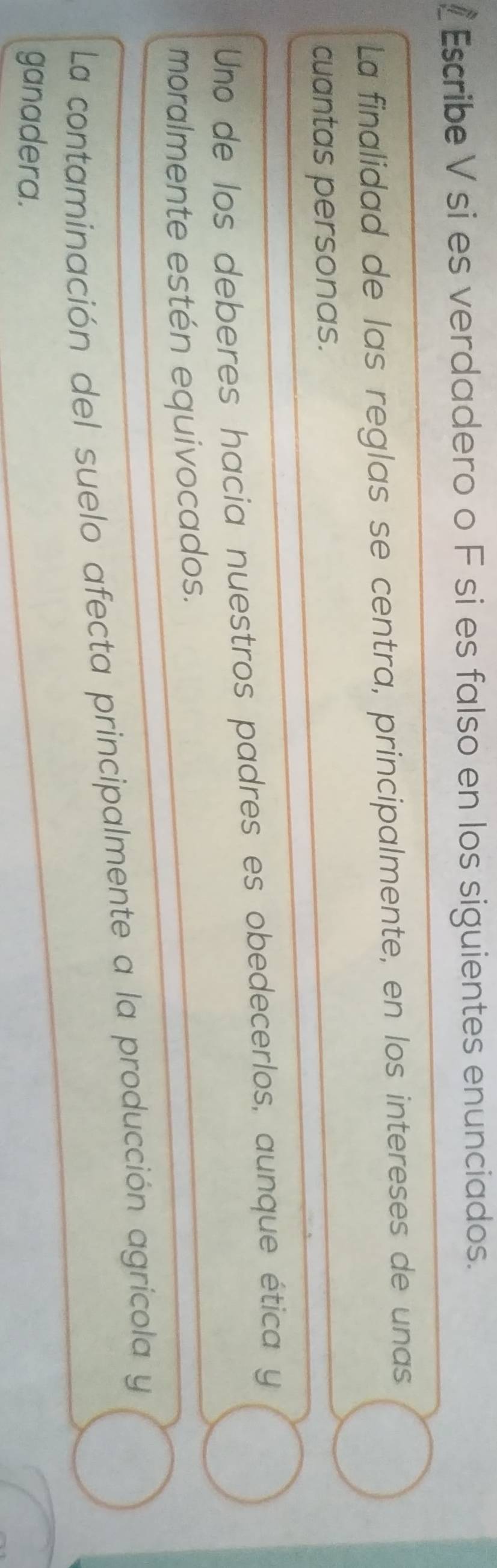 Escribe V si es verdadero o F si es falso en los siguientes enunciados. 
La finalidad de las reglas se centra, principalmente, en los intereses de unas 
cuantas personas. 
Uno de los deberes hacia nuestros padres es obedecerlos, aunque ética y 
moralmente estén equivocados. 
La contaminación del suelo afecta principalmente a la producción agrícola y 
ganadera.