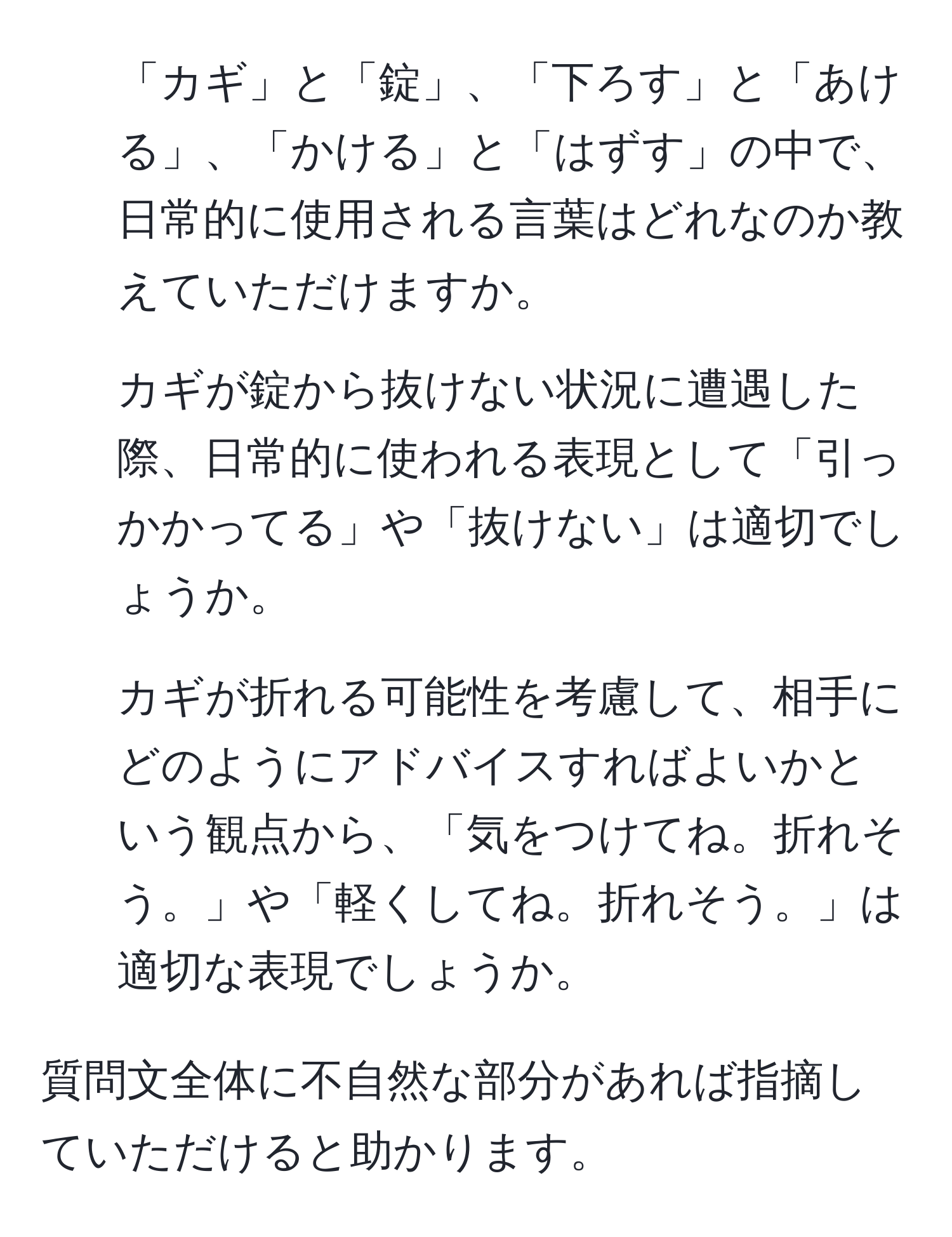 「カギ」と「錠」、「下ろす」と「あける」、「かける」と「はずす」の中で、日常的に使用される言葉はどれなのか教えていただけますか。

2. カギが錠から抜けない状況に遭遇した際、日常的に使われる表現として「引っかかってる」や「抜けない」は適切でしょうか。

3. カギが折れる可能性を考慮して、相手にどのようにアドバイスすればよいかという観点から、「気をつけてね。折れそう。」や「軽くしてね。折れそう。」は適切な表現でしょうか。

質問文全体に不自然な部分があれば指摘していただけると助かります。