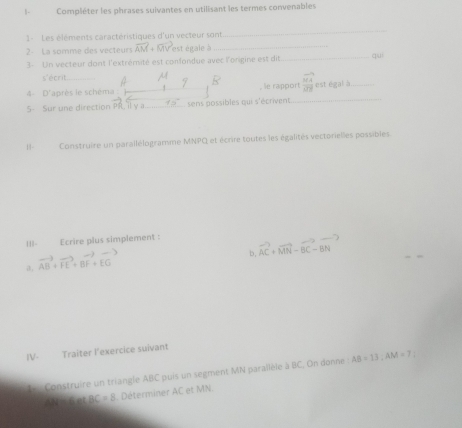 1- Compléter les phrases suivantes en utilisant les termes convenables 
1 - Les éléments caractéristiques d'un vecteur sont 
_ 
2 La somme des vecteurs vector AM+vector MV est égale à __quì 
3- Un vecteur dont l'extrémité est confondue avec l'onigine est dit 
s'écrit 
4- D'après le schéma , le rapport frac overline MAoverline OB est=at _ 
5- Sur une direction pot) 70° sens possibles qui s'écrivent_ 

11- Construire un parallélogramme MNPQ et écrire toutes les égalités vectorielles possibles 
|||- Ecrire plus simplement : vector AC+vector MN-vector BC-vector BN
a, vector AB+vector FE+vector BF+vector EG
b, 
IV- Traiter l'exercice suivant 
L Construire un triangle ABC puis un segment MN parallèle à BC, On donne : AB=13; AM=7;
WHileetBC=8 Déterminer AC et MN