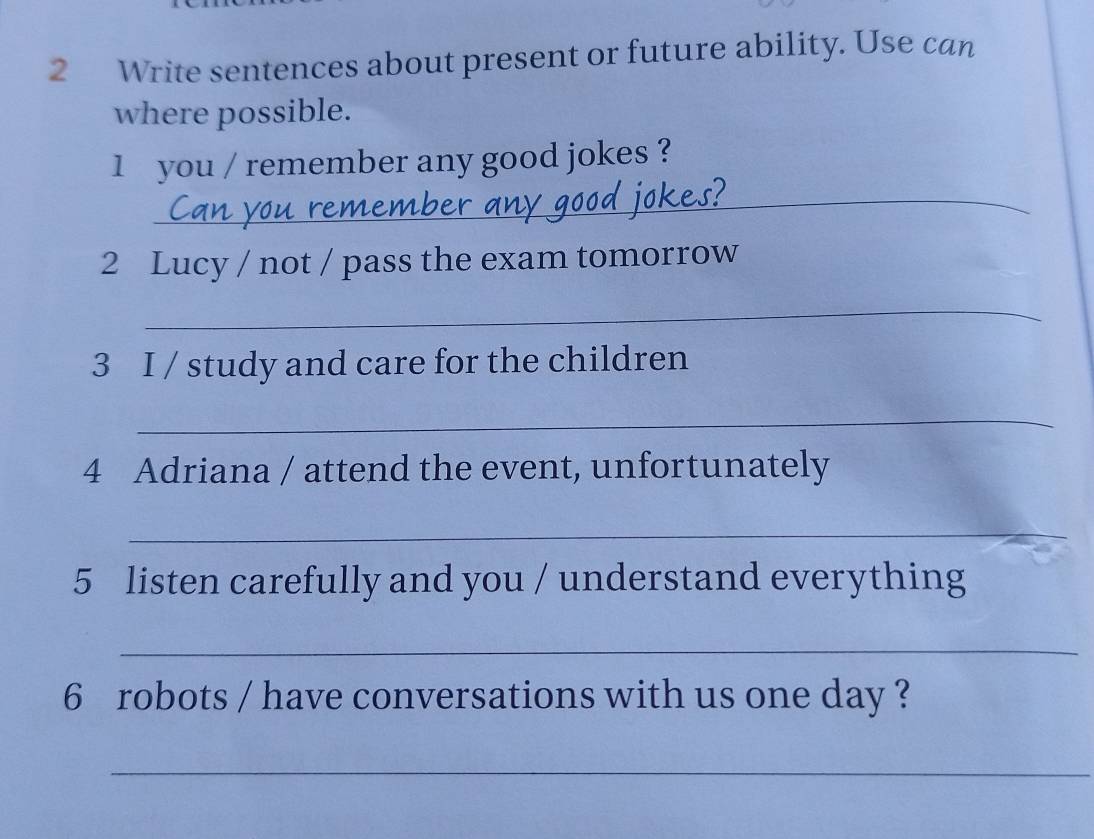 Write sentences about present or future ability. Use can 
where possible. 
1 you / remember any good jokes ? 
_ 
2 Lucy / not / pass the exam tomorrow 
_ 
3 I / study and care for the children 
_ 
4 Adriana / attend the event, unfortunately 
_ 
5 listen carefully and you / understand everything 
_ 
6 robots / have conversations with us one day ? 
_