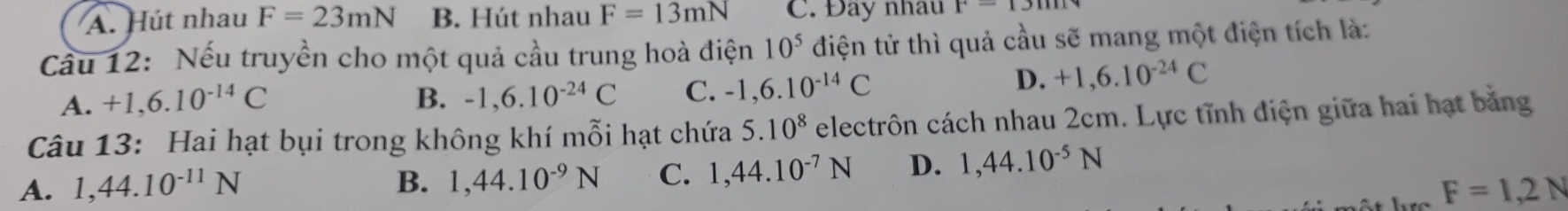 A. Hút nhau F=23mN B. Hút nhau F=13mN C. Đay nhau r-1xm
Cầu 12: Nếu truyền cho một quả cầu trung hoà điện 10^5 điện tử thì quả cầu sẽ mang một điện tích là:
A. +1,6.10^(-14)C B. -1,6.10^(-24)C C. -1,6.10^(-14)C
D. +1,6.10^(-24)C
Câu 13: Hai hạt bụi trong không khí mỗi hạt chứa 5.10^8 electrôn cách nhau 2cm. Lực tĩnh điện giữa hai hạt bằng
A. 1, 44.10^(-11)N B. 1, 44.10^(-9)N C. 1, 44.10^(-7)N D. 1,44.10^(-5)N
F=1,2N