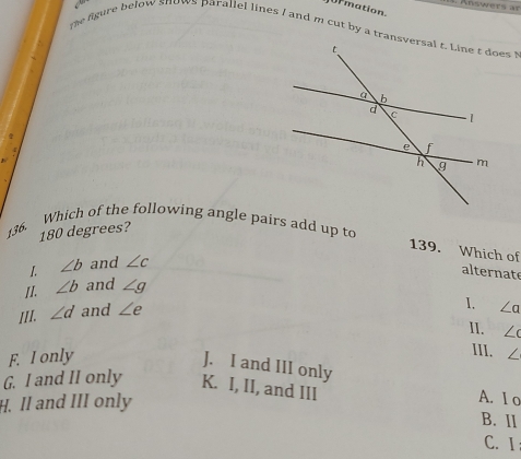 Ur mation.
the figure below snows parallel lines / and m cut by a transves !
Which of the following angle pairs add up to
136.
180 degrees?
139. Which of
I. ∠ b and ∠ c
alternate
II. ∠ b and ∠ g
III. ∠ d and ∠ e
I. ∠ a
II. ∠ c
III.
F. I only ∠
J. I and III only
G. I and II only K. I, II, and III A. 1 o
H. II and III only
B. Il
C. I