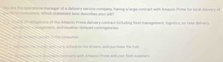 You are the operations manager of a delivery service company, having a large contract with Amazon Prime for local delivery of
o nds to consumers. Which statement best describes your job?
Dhu all obligations of the Amazon Prime delivery contract including fleet management, logistics, on-time delivery.
te e ac anagement, and weather-delayed contingencies.
a sa re n sonds to the consumer
a t enl on the trucks and mand, schedule the drivers, and purchase the fuel
e eure feveracle contracts with Amazon Prime and your fleet suppliers.