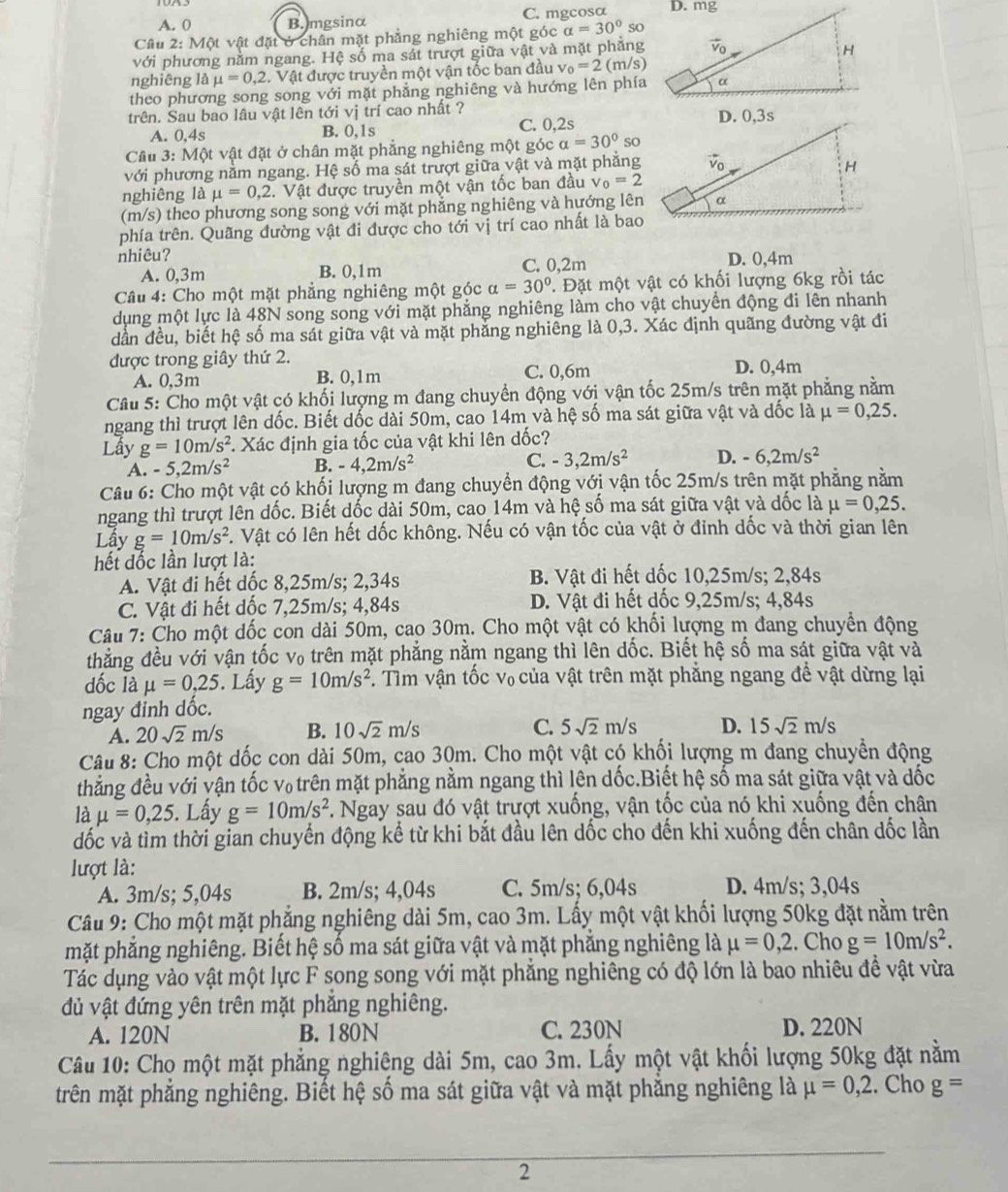 A. 0 B. mgsinα C. mgcosα 
Câu 2: Một vật đặt ở chân mặt phẳng nghiêng một góc alpha =30° so
với phương nằm ngang. Hệ số ma sát trượt giữa vật và mặt phẳng
nghiêng là mu =0,2.  Vật được truyền một vận tốc ban đầu v_0=2(m/s)
theo phương song song với mặt phẳng nghiêng và hướng lên phía
trên. Sau bao lâu vật lên tới vi trí cao nhật ?
A. 0,4s B. 0,1s C. 0,2s
Cầu 3: Một vật đặt ở chân mặt phẳng nghiêng một góc alpha =30° so
với phương nằm ngang. Hệ số ma sát trượt giữa vật và mặt phẳng
nghiêng là mu =0,2. Vật được truyền một vận tốc ban đầu v_0=2
(m/s) theo phương song song với mặt phẳng nghiêng và hướng lên
phía trên. Quãng đường vật đi được cho tới vị trí cao nhất là bao
nhiêu? D. 0,4m
A. 0,3m B. 0,1m C. 0,2m
Câu 4: Cho một mặt phẳng nghiêng một góc alpha =30° T. Đặt một vật có khối lượng 6kg rồi tác
dụng một lực là 48N song song với mặt phẳng nghiêng làm cho vật chuyển động đi lên nhanh
dần đều, biết hệ số ma sát giữa vật và mặt phẳng nghiêng là 0,3. Xác định quãng đường vật đi
được trong giây thứ 2.
A. 0,3m B. 0,1m C. 0,6m D. 0,4m
Câu 5: Cho một vật có khối lượng m đang chuyển động với vận tốc 25m/s trên mặt phẳng nằm
ngang thì trượt lên dốc. Biết dốc dài 50m, cao 14m và hệ số ma sát giữa vật và dốc là mu =0,25.
Lầy g=10m/s^2. Xác định gia tốc của vật khi lên dốc?
C.
A. -5,2m/s^2 B. -4,2m/s^2 -3,2m/s^2 D. -6,2m/s^2
Câu 6: Cho một vật có khối lượng m đang chuyển động với vận tốc 25m/s trên mặt phẳng nằm
ngang thì trượt lên đốc. Biết dốc dài 50m, cao 14m và hệ số ma sát giữa vật và dốc là mu =0,25.
Lấy g=10m/s^2. Vật có lên hết dốc không. Nếu có vận tốc của vật ở đỉnh dốc và thời gian lên
hết đốc lần lượt là:
A. Vật đi hết dốc 8,25m/s; 2,34s B. Vật đi hết dốc 10,25m/s; 2,84s
C. Vật đi hết dốc 7,25m/s; 4,84s D. Vật đi hết dốc 9,25m/s; 4,84s
Câu 7: Cho một dốc con dài 50m, cao 30m. Cho một vật có khối lượng m đang chuyển động
thắng đều với vận tốc v₀ trên mặt phẳng nằm ngang thì lên dốc. Biết hệ số ma sát giữa vật và
dốc là mu =0,25. Lấy g=10m/s^2. Tìm vận tốc v₀ của vật trên mặt phăng ngang đề vật dừng lại
ngay đỉnh dốc.
A. 20sqrt(2)m/s B. 10sqrt(2)m/s C. 5sqrt(2)m/s D. 15sqrt(2)m/s
Câu 8: Cho một dốc con dài 50m, cao 30m. Cho một vật có khối lượng m đang chuyển động
thẳng đều với vận tốc v₀ trên mặt phẳng nằm ngang thì lên dốc.Biết hệ số ma sát giữa vật và dốc
là mu =0,25. Lấy g=10m/s^2 :. Ngay sau đó vật trượt xuống, vận tốc của nó khi xuống đến chân
đốc và tìm thời gian chuyển động kể từ khi bắt đầu lên dốc cho đến khi xuống đến chân dốc lần
lượt là:
A. 3m/s; 5,04s B. 2m/s; 4,04s C. 5m/s; 6,04s D. 4m/s; 3,04s
Câu 9: Cho một mặt phẳng nghiêng dài 5m, cao 3m. Lấy một vật khối lượng 50kg đặt nằm trên
mặt phẳng nghiêng. Biết hệ số ma sát giữa vật và mặt phẳng nghiêng là mu =0,2. Cho g=10m/s^2.
Tác dụng vào vật một lực F song song với mặt phẳng nghiêng có độ lớn là bao nhiêu để vật vừa
dủ vật đứng yên trên mặt phẳng nghiêng.
A. 120N B. 180N C. 230N D. 220N
Câu 10: Cho một mặt phẳng nghiêng dài 5m, cao 3m. Lấy một vật khối lượng 50kg đặt nằm
trên mặt phẳng nghiêng. Biết hệ số ma sát giữa vật và mặt phẳng nghiêng là mu =0,2. Cho g=
_
2