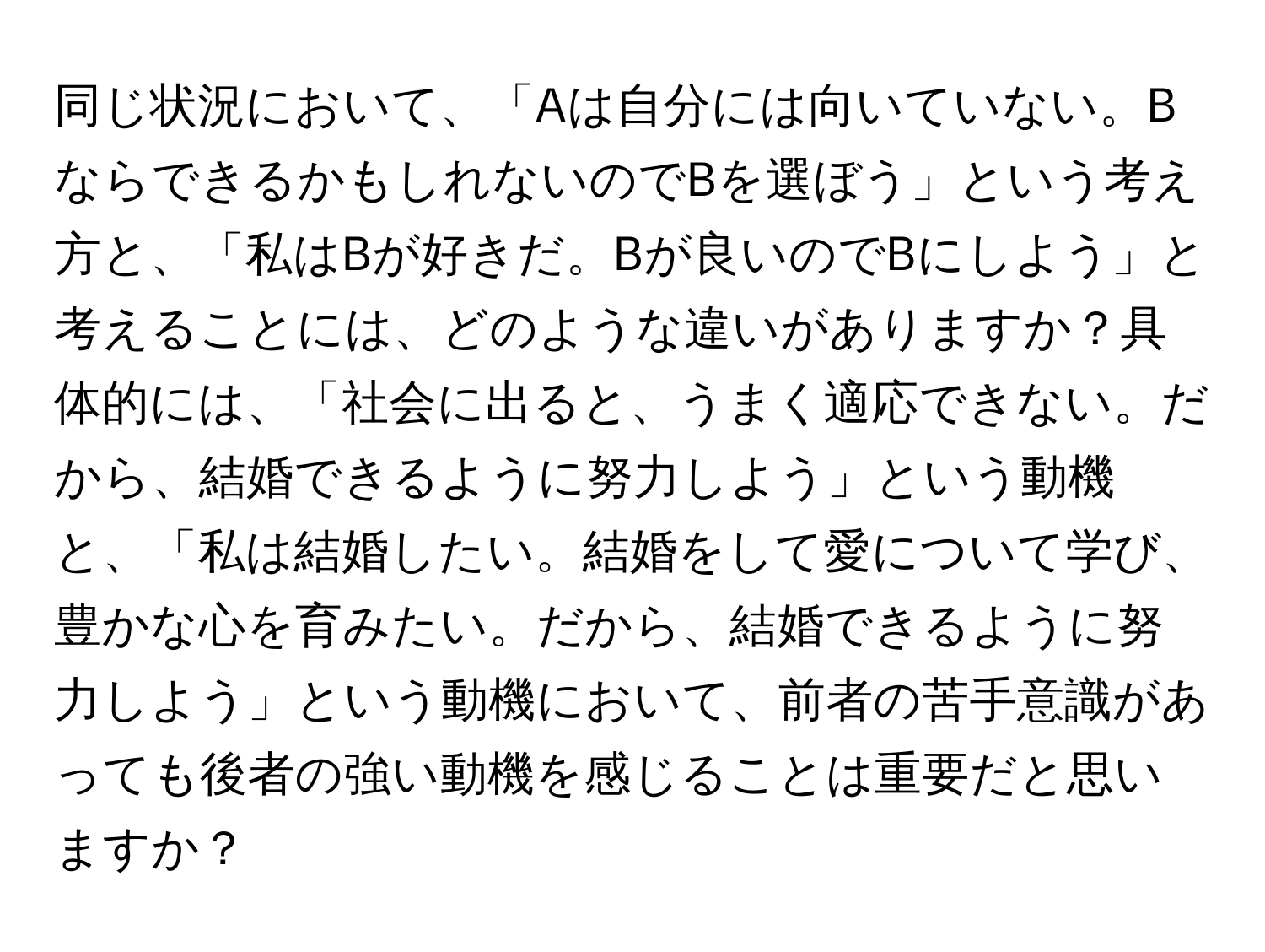 同じ状況において、「Aは自分には向いていない。BならできるかもしれないのでBを選ぼう」という考え方と、「私はBが好きだ。Bが良いのでBにしよう」と考えることには、どのような違いがありますか？具体的には、「社会に出ると、うまく適応できない。だから、結婚できるように努力しよう」という動機と、「私は結婚したい。結婚をして愛について学び、豊かな心を育みたい。だから、結婚できるように努力しよう」という動機において、前者の苦手意識があっても後者の強い動機を感じることは重要だと思いますか？