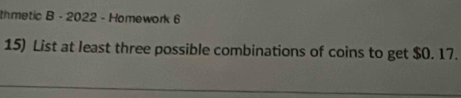 thmetic B - 2022 - Homework 6 
15) List at least three possible combinations of coins to get $0. 17.