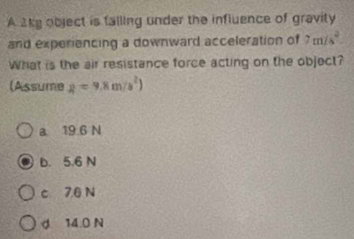 A 2ky object is falling under the influence of gravity
and experiencing a downward acceleration of 7m/s^2
What is the air resistance force acting on the object?
(Assume g=9.8m/s^2)
a 19 6 N
b. 5.6 N
c 7.6 N
d 14 0 N