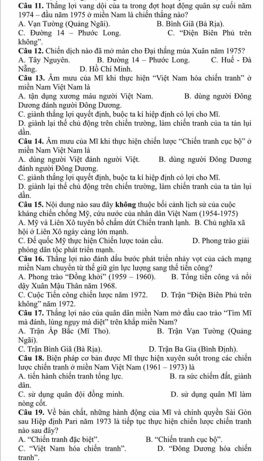 Thắng lợi vang dội của ta trong đợt hoạt động quân sự cuối năm
1974 - đầu năm 1975 ở miền Nam là chiến thắng nào?
A. Vạn Tường (Quảng Ngãi). B. Bình Giã (Bà Rịa).
C. Đường 14 - Phước Long. C. “Điện Biên Phủ trên
không”.
Câu 12. Chiến dịch nào đã mở màn cho Đại thắng mùa Xuân năm 1975?
A. Tây Nguyên. B. Đường 14 - Phước Long. C. Huế - Đà
Nẵng. D. Hồ Chí Minh.
Câu 13. Âm mưu của Mĩ khi thực hiện “Việt Nam hóa chiến tranh” ở
miền Nam Việt Nam là
A. tận dụng xương máu người Việt Nam. B. dùng người Đông
Dương đánh người Đông Dương.
C. giành thắng lợi quyết định, buộc ta kí hiệp định có lợi cho Mĩ.
D. giành lại thế chủ động trên chiến trường, làm chiến tranh của ta tàn lụi
dần.
Câu 14. Âm mưu của Mĩ khi thực hiện chiến lược “Chiến tranh cục bộ” ở
miền Nam Việt Nam là
A. dùng người Việt đánh người Việt. B. dùng người Đông Dương
đánh người Đông Dương.
C. giành thắng lợi quyết định, buộc ta kí hiệp định có lợi cho Mĩ.
D. giành lại thế chủ động trên chiến trường, làm chiến tranh của ta tàn lụi
dần.
Câu 15. Nội dung nào sau đây không thuộc bối cảnh lịch sử của cuộc
kháng chiến chống Mỹ, cứu nước của nhân dân Việt Nam (1954-1975)
A. Mỹ và Liên Xô tuyên bố chẩm dứt Chiến tranh lạnh. B. Chủ nghĩa xã
hội ở Liên Xô ngày càng lớn mạnh.
C. Đế quốc Mỹ thực hiện Chiến lược toàn cầu. D. Phong trào giải
phóng dân tộc phát triển mạnh.
Câu 16. Thắng lợi nào đánh dấu bước phát triển nhảy vọt của cách mạng
miền Nam chuyển từ thế giữ gìn lực lượng sang thế tiến công?
A. Phong trào “Đồng khởi” (1959 - 1960). B. Tổng tiến công và nổi
dậy Xuân Mậu Thân năm 1968.
C. Cuộc Tiến công chiến lược năm 1972. D. Trận “Điện Biên Phủ trên
không” năm 1972.
Câu 17. Thắng lợi nào của quân dân miền Nam mở đầu cao trào “Tìm Mĩ
mà đánh, lùng ngụy mà diệt” trên khắp miền Nam?
A. Trận Ấp Bắc (Mĩ Tho).  B. Trận Vạn Tường (Quảng
Ngãi).
C. Trận Bình Giã (Bà Rịa). D. Trận Ba Gia (Bình Định).
Câu 18. Biện pháp cơ bản được Mĩ thực hiện xuyên suốt trong các chiến
lược chiến tranh ở miền Nam Việt Nam (1961 - 1973) là
A. tiến hành chiến tranh tổng lực. B. ra sức chiếm đất, giành
dân.
C. sử dụng quân đội đồng minh. D. sử dụng quân Mĩ làm
nòng cốt.
Câu 19. Về bản chất, những hành động của Mĩ và chính quyền Sài Gòn
sau Hiệp định Pari năm 1973 là tiếp tục thực hiện chiến lược chiến tranh
nào sau đây?
A. “Chiến tranh đặc biệt”. B. “Chiến tranh cục bộ”.
C. “Việt Nam hóa chiến tranh”. D. “Đông Dương hóa chiến
tranh”.