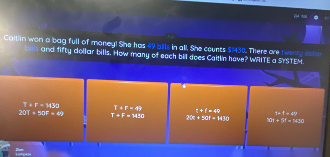 Caitlin won a bag full of money! She has 49 bills in all. She counts $1430. There are twenty dollar
bills and fifty dollar bills. How many of each bill does Caitlin have? WRITE a SYSTEM.
T+F=1430
T+F=49
t+f=49
t+f=49
20T+50F=49 T+F=1430 20t+50f=1430 10t+5f=1430
Zion Lumpkin