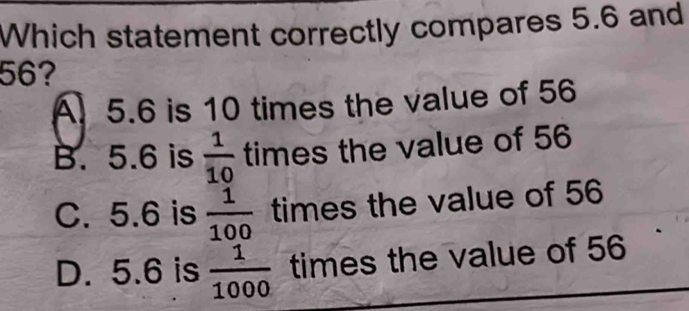 Which statement correctly compares 5.6 and
56?
A 5.6 is 10 times the value of 56
B. 5.6 is  1/10  times the value of 56
C. 5.6 is  1/100  times the value of 56
D. 5.6 is  1/1000  times the value of 56