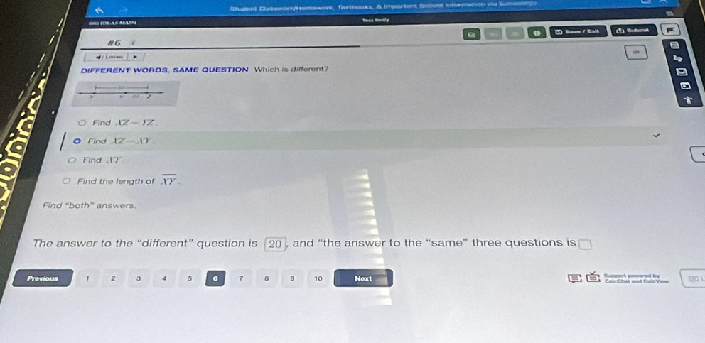 Studen) Clatswork/Homework, farthooks, & Important School Ioformation vr 
ING IDEAN ABATH 
D o Bavn / Exl Submt 
#6 
/ Lc=r 4= 
DIFFERENT WORDS, SAME QUESTION Which is different? 
T 
Find VZ-1Z
Find XZ-XY
1°)
Find A) 
Find the length of overline XY. 
Find “both” answers. 
The answer to the “different” question is a 20 , and “the answer to the “same” three questions is 
Previous 1 2 3 4 5 6 7 8 9 10 Next 
Suppart powered by