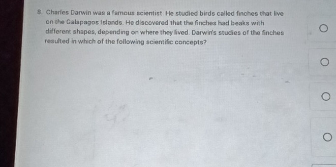 Charles Darwin was a famous scientist. He studied birds called finches that live 
on the Galapagos Islands. He discovered that the finches had beaks with 
different shapes, depending on where they lived. Darwin's studies of the finches 
resulted in which of the following scientific concepts?