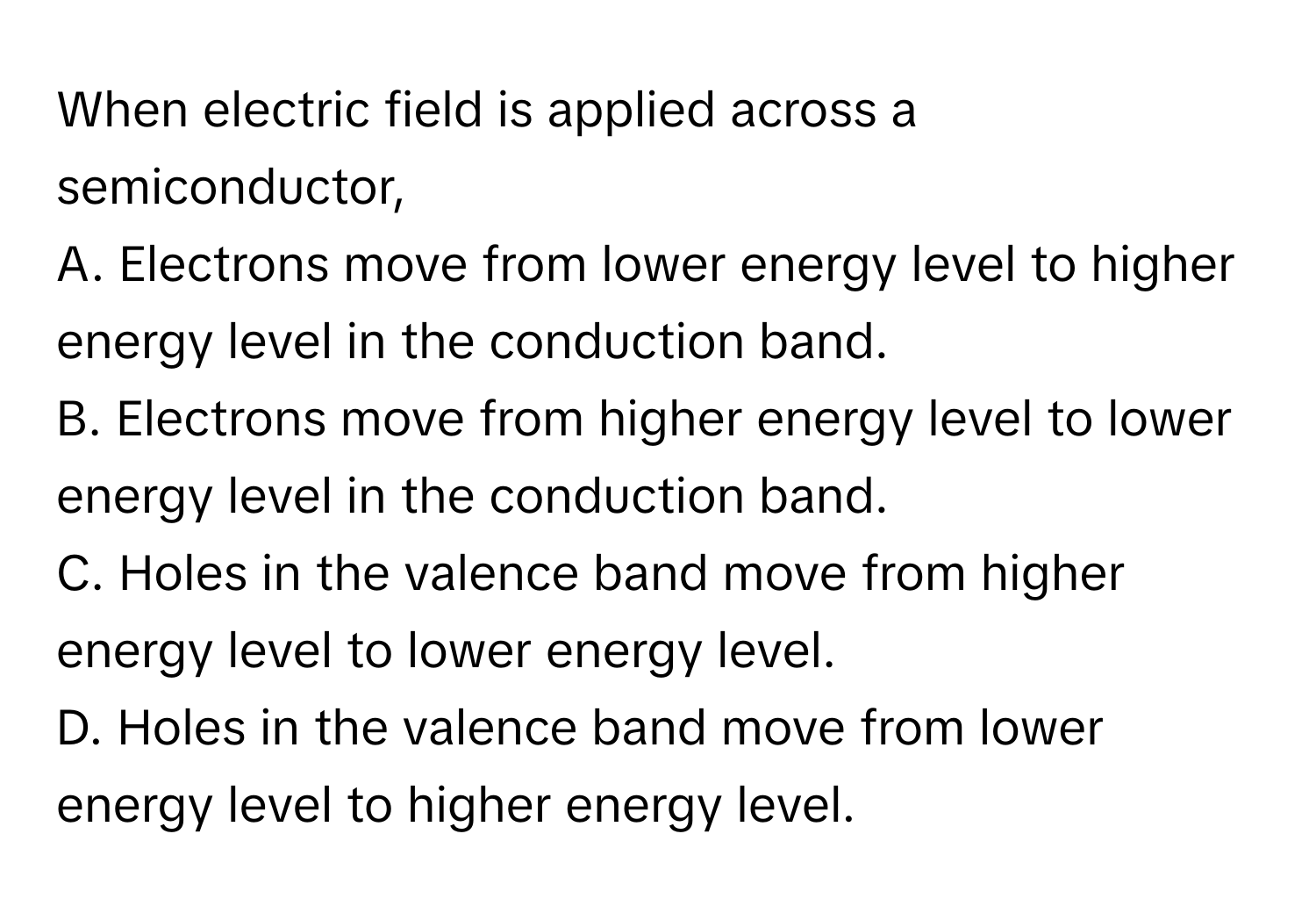 When electric field is applied across a semiconductor, 
A. Electrons move from lower energy level to higher energy level in the conduction band.
B. Electrons move from higher energy level to lower energy level in the conduction band.
C. Holes in the valence band move from higher energy level to lower energy level.
D. Holes in the valence band move from lower energy level to higher energy level.