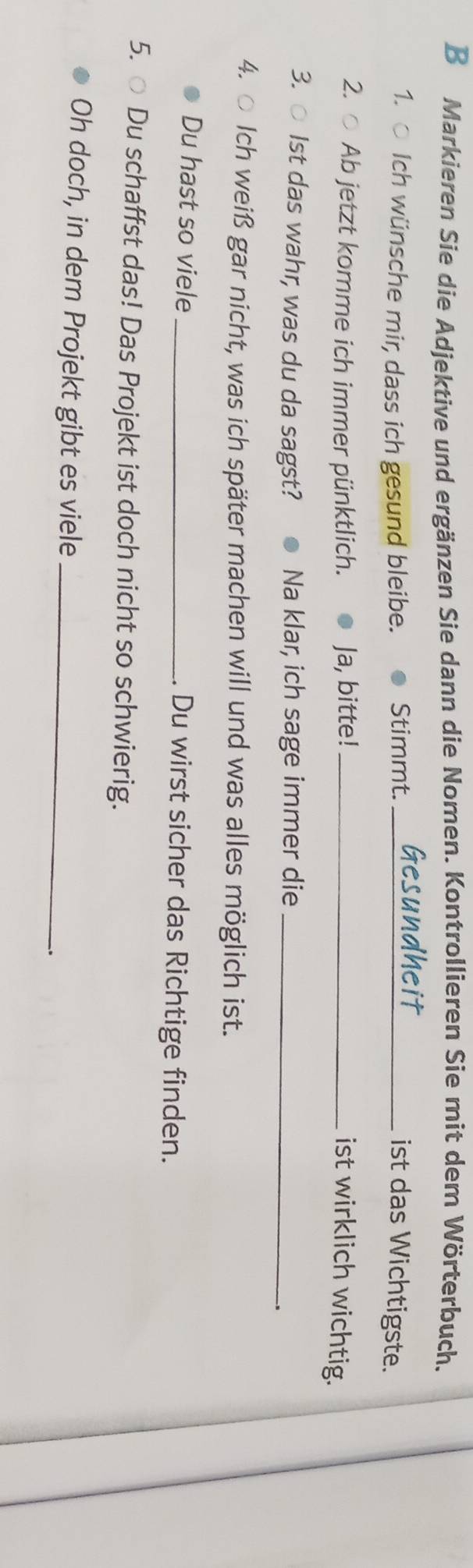 Markieren Sie die Adjektive und ergänzen Sie dann die Nomen. Kontrollieren Sie mit dem Wörterbuch. 
1. ○ Ich wünsche mir, dass ich gesund bleibe. Stimmt. _ist das Wichtigste. 
2. ○ Ab jetzt komme ich immer pünktlich. Ja, bitte! _ist wirklich wichtig. 
3. ○ Ist das wahr, was du da sagst? Na klar, ich sage immer die_ 
4. ○ Ich weiß gar nicht, was ich später machen will und was alles möglich ist. 
Du hast so viele _. Du wirst sicher das Richtige finden. 
5. ○ Du schaffst das! Das Projekt ist doch nicht so schwierig. 
Oh doch, in dem Projekt gibt es viele_