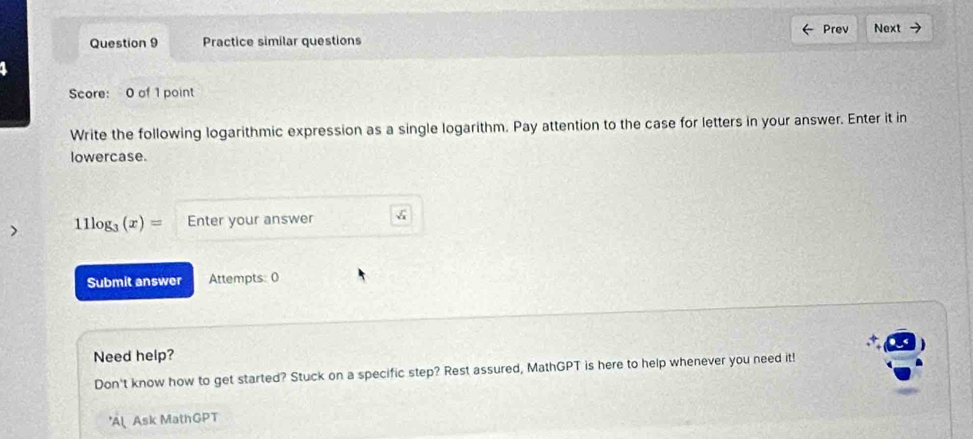 Practice similar questions Prev Next 
Score: 0 of 1 point 
Write the following logarithmic expression as a single logarithm. Pay attention to the case for letters in your answer. Enter it in 
lowercase. 
> 11log _3(x)= Enter your answer 
Submit answer Attempts: 0 
Need help? 
Don't know how to get started? Stuck on a specific step? Rest assured, MathGPT is here to help whenever you need it! 
A Ask MathGPT