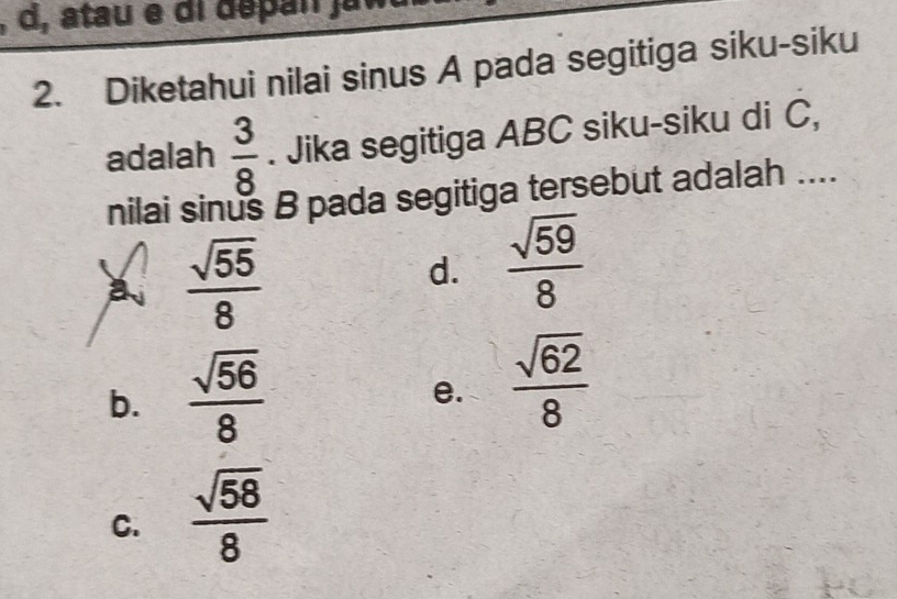 atau e di dépan ja 
2. Diketahui nilai sinus A pada segitiga siku-siku
adalah  3/8 . Jika segitiga ABC siku-siku di C,
nilai sinus B pada segitiga tersebut adalah ....
a  sqrt(55)/8 
d.  sqrt(59)/8 
b.  sqrt(56)/8 
e.  sqrt(62)/8 
C.  sqrt(58)/8 