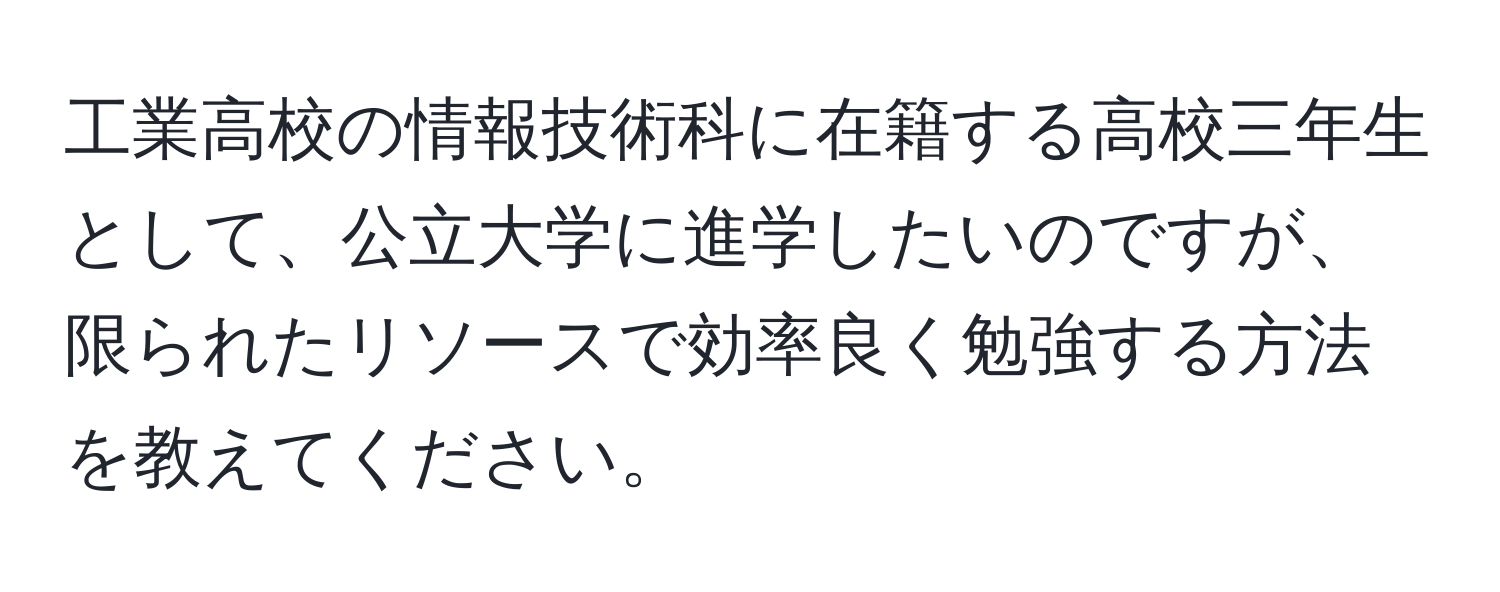 工業高校の情報技術科に在籍する高校三年生として、公立大学に進学したいのですが、限られたリソースで効率良く勉強する方法を教えてください。