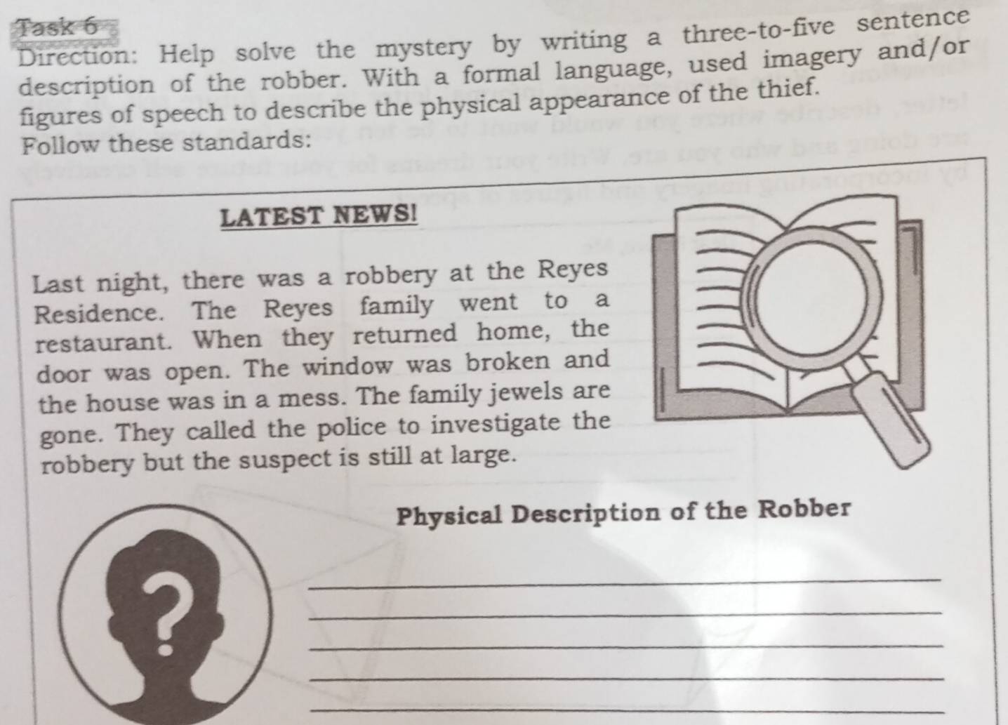 Task 6 
Direction: Help solve the mystery by writing a three-to-five sentence 
description of the robber. With a formal language, used imagery and/or 
figures of speech to describe the physical appearance of the thief. 
Follow these standards: 
LATEST NEWS! 
Last night, there was a robbery at the Reyes 
Residence. The Reyes family went to a 
restaurant. When they returned home, the 
door was open. The window was broken and 
the house was in a mess. The family jewels are 
gone. They called the police to investigate the 
robbery but the suspect is still at large. 
Physical Description of the Robber 
_ 
_ 
_ 
? 
_ 
_