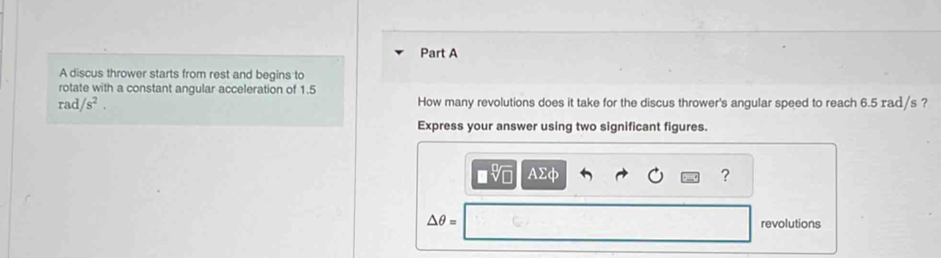 A discus thrower starts from rest and begins to 
rotate with a constant angular acceleration of 1.5
rad/s^2. 
How many revolutions does it take for the discus thrower's angular speed to reach 6.5 rad/s ? 
Express your answer using two significant figures.
□ sqrt[□](□ )
?
△ θ = revolutions