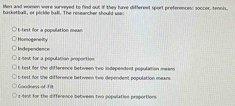 Men and women were surveyed to find out if they have different sport preferences: soccer, tennis, 
basketball, or pickle ball. The researcher should use: 
t-test for a population mean 
Homogeneity 
Independence 
z-test for a population proportion 
t-test for the difference between two independent population means 
t-test for the difference between two dependent population means 
Goodness-of-Fit 
z-test for the difference between two population proportions