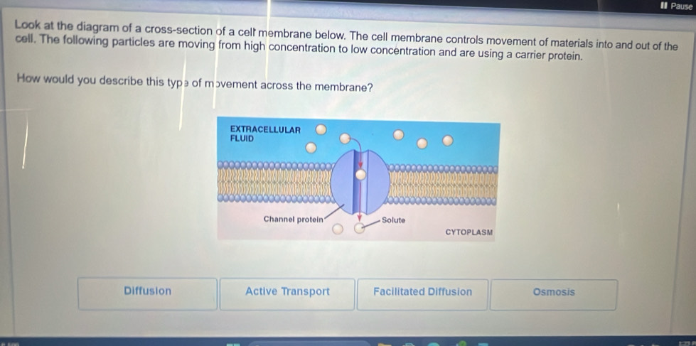 Pause
Look at the diagram of a cross-section of a cell membrane below. The cell membrane controls movement of materials into and out of the
cell. The following particles are moving from high concentration to low concentration and are using a carrier protein.
How would you describe this type of mɔvement across the membrane?
Diffusion Active Transport Facilitated Diffusion Osmosis