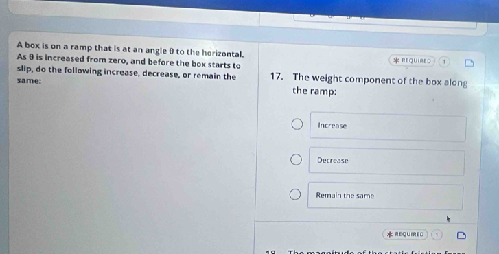 A box is on a ramp that is at an angle θ to the horizontal. REQUIRED
As θ is increased from zero, and before the box starts to
slip, do the following increase, decrease, or remain the 17. The weight component of the box along
same:
the ramp:
Increase
Decrease
Remain the same
REQUIRED