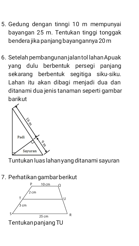 Gedung dengan tinngi 10 m mempunyai 
bayangan 25 m. Tentukan tinggi tonggak 
bendera jika panjang bayangannya 20 m
6. Setelah pembangunan jalan tol lahan Apuak 
yang dulu berbentuk persegi panjang 
sekarang berbentuk segitiga siku-siku. 
Lahan itu akan dibagi menjadi dua dan 
ditanami dua jenis tanaman seperti gambar 
barikut 
Tuntukan luas lahan yang ditanami sayuran 
7. Perhatikan gambar berikut 
Tentukan panjang TU