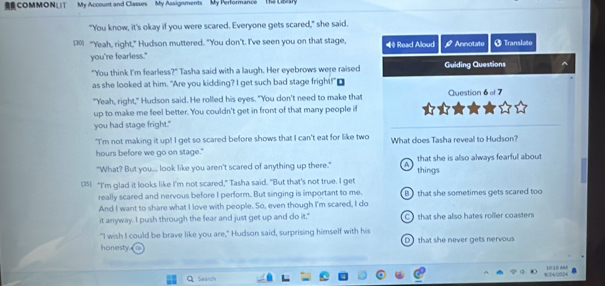 COMMON My Account and Classes My Assignments My Performance The Liteary
"You know, it's okay if you were scared. Everyone gets scared," she said.
[30] "Yeah, right," Hudson muttered. "You don't. I've seen you on that stage, ◀ Read Aloud Annotate Translate
you're fearless."
"You think I'm fearless?" Tasha said with a laugh. Her eyebrows were raised Guiding Questions
as she looked at him. "Are you kidding? I get such bad stage fright!"₹
"Yeah, right," Hudson said. He rolled his eyes. "You don't need to make that Question 6 of 7
up to make me feel better. You couldn't get in front of that many people if
you had stage fright."
"I'm not making it up! I get so scared before shows that I can't eat for like two
hours before we go on stage." What does Tasha reveal to Hudson?
"What? But you... look like you aren't scared of anything up there." A things that she is also always fearful about
(35) “I'm glad it looks like I'm not scared," Tasha said. "But that's not true. I get
really scared and nervous before I perform. But singing is important to me.
And I want to share what I love with people. So, even though I'm scared, I do B that she sometimes gets scared too
it anyway. I push through the fear and just get up and do it." C) that she also hates roller coasters
"I wish I could be brave like you are," Hudson said, surprising himself with his
honesty D that she never gets nervous
Q Searc 8/24/2024 10 3D A