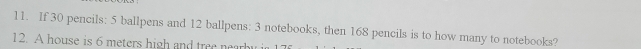 If 30 pencils: 5 ballpens and 12 ballpens: 3 notebooks, then 168 pencils is to how many to notebooks? 
12. A house is 6 meters high and tree nearb