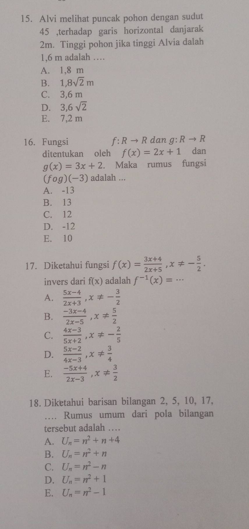 Alvi melihat puncak pohon dengan sudut
45 ,terhadap garis horizontal danjarak
2m. Tinggi pohon jika tinggi Alvia dalah
1,6 m adalah …
A. 1,8 m
B. 1, 8sqrt(2)m
C. 3,6 m
D. 3, 6sqrt(2)
E. 7,2 m
16. Fungsi f:Rto R dan g:Rto R
ditentukan oleh f(x)=2x+1 dan
g(x)=3x+2. Maka rumus fungsi
(fcirc g)(-3) adalah ...
A. -13
B. 13
C. 12
D. -12
E. 10
17. Diketahui fungsi f(x)= (3x+4)/2x+5 , x!= - 5/2 . 
invers dari f(x) adalah f^(-1)(x)=...
A.  (5x-4)/2x+3 , x!= - 3/2 
B.  (-3x-4)/2x-5 , x!=  5/2 
C.  (4x-3)/5x+2 , x!= - 2/5 
D.  (5x-2)/4x-3 , x!=  3/4 
E.  (-5x+4)/2x-3 , x!=  3/2 
18. Diketahui barisan bilangan 2, 5, 10, 17,
…. Rumus umum dari pola bilangan
tersebut adalah …
A. U_n=n^2+n+4
B. U_n=n^2+n
C. U_n=n^2-n
D. U_n=n^2+1
E. U_n=n^2-1