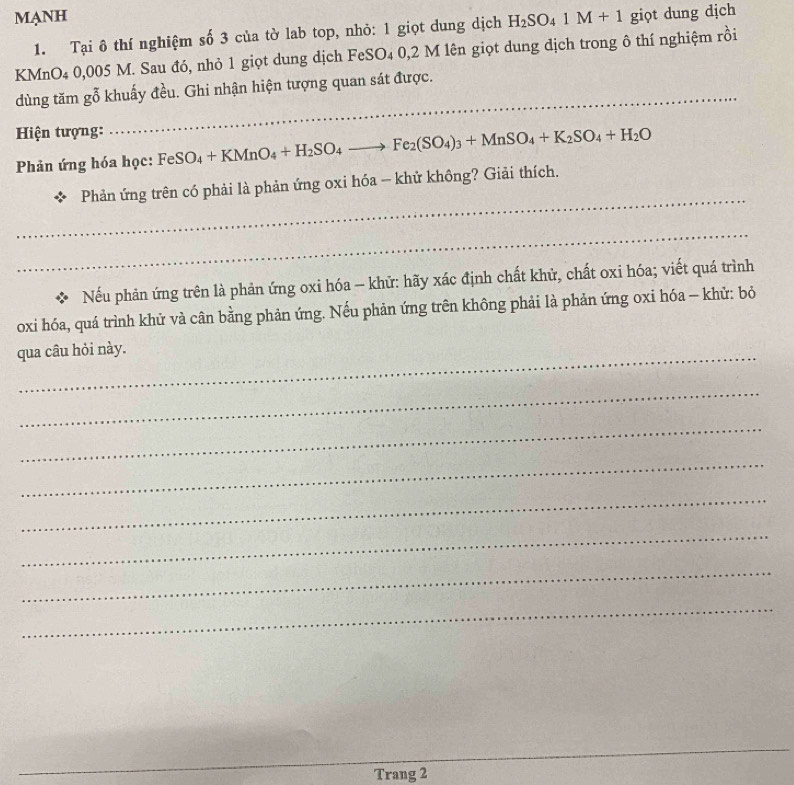 MANH giọt dung dịch 
1. Tại ô thí nghiệm số 3 của tờ lab top, nhỏ: 1 giọt dung dịch H_2SO_41M+1
KMnO4 0,005 M. Sau đó, nhỏ 1 giọt dung dịch FeSO₄ 0,2 M lên giọt dung dịch trong ô thí nghiệm rồi 
_ 
__ 
dùng tăm gỗ khuấy đều. Ghi nhận hiện tượng quan sát được. 
Hiện tượng: 
Phản ứng hóa học: FeSO_4+KMnO_4+H_2SO_4to Fe_2(SO_4)_3+MnSO_4+K_2SO_4+H_2O
_ 
Phản ứng trên có phải là phản ứng oxi hóa - khử không? Giải thích. 
_ 
X Nếu phản ứng trên là phản ứng oxi hóa - khữ: hãy xác định chất khử, chất oxi hóa; viết quá trình 
oxi hóa, quá trình khử và cân bằng phản ứng. Nếu phản ứng trên không phải là phản ứng oxi hóa - khử: bỏ 
_ 
qua câu hỏi này. 
_ 
_ 
_ 
_ 
_ 
_ 
_ 
_ 
_ 
_ 
_ 
Trang 2