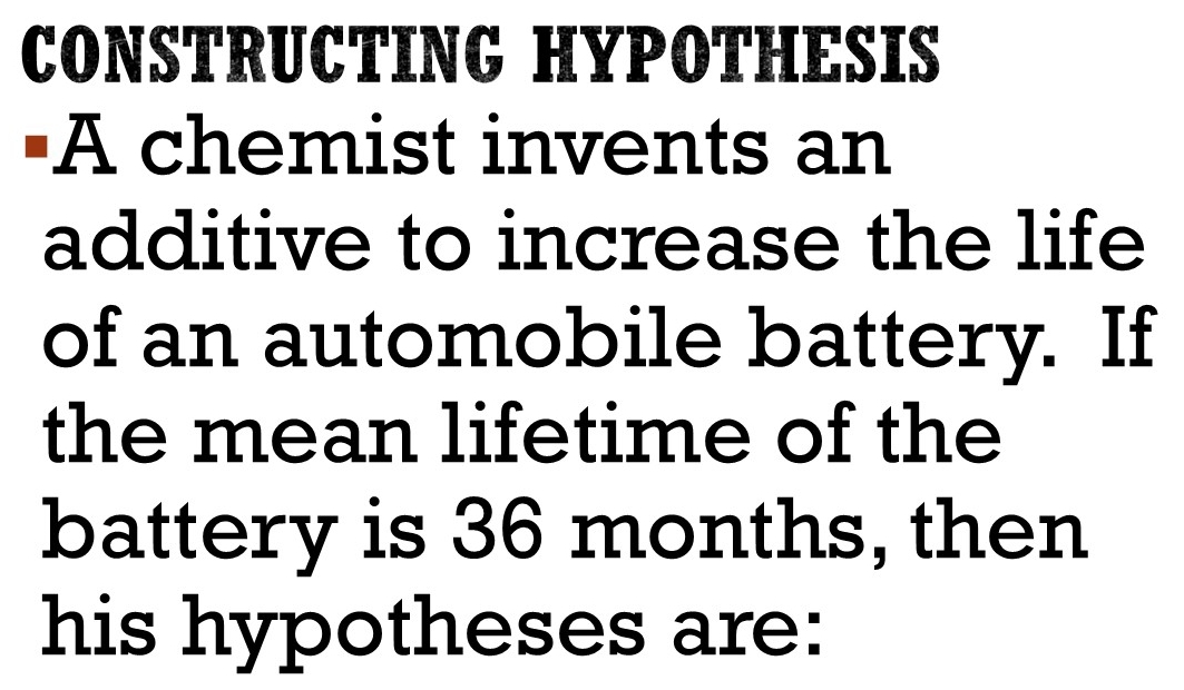 CONSTRUCTING HYPOTHESIS 
"A chemist invents an 
additive to increase the life 
of an automobile battery. If 
the mean lifetime of the 
battery is 36 months, then 
his hypotheses are: