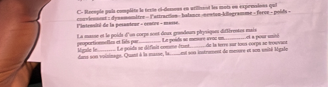 C- Recopie puis complète le texte ci-dessous en utilisant les mots ou expressions qui 
conviennent : dynamomètre - l'attraction- balance -newton-kilogramme - force - poids - 
l'intensité de la pesanteur - centre - masse. 
La masse et le poids d'un corps sont deux grandeurs physiques différentes mais 
proportionnelles et liés par Le poids se mesure avec un_ ,et a pour unité 
légale le. _Le poids se définit comme étant_ de la terre sur tous corps se trouvant 
dans son voisinage. Quant à la masse, la._ Lest son instrument de mesure et son unité légale