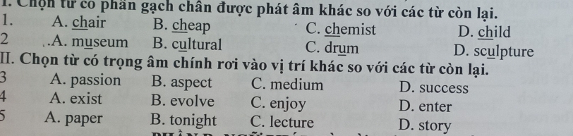 Chộn từ có phần gạch chân được phát âm khác so với các từ còn lại.
1. A. chair B. cheap C. chemist D. child
2 A. museum B. cultural C. drum D. sculpture
II. Chọn từ có trọng âm chính rơi vào vị trí khác so với các từ còn lại.
A. passion B. aspect C. medium D. success
A. exist B. evolve C. enjoy D. enter
A. paper B. tonight C. lecture D. story