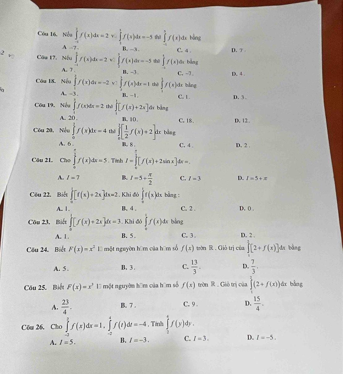 Cău 16. Nếu ∈tlimits _(-1)^2f(x)dx=2v∈tlimits _2^(1f(x)dx=-5 thð ∈tlimits _(-1)^5f(x)dx bằng
A 7 . B. -3 .
2 C. 4 . D. 7 .
Cu 17. Nếu ∈tlimits _(-1)^2f(x)dx=2 v ∈tlimits _2^5f(x)dx=-5 thā ∈tlimits _0^5f(x)dx bằng
A. 7 B. -3. C. -7 . D. 4 .
Cõu 18. Nếu ∈tlimits _1^2f(x)dx=-2 v ∈tlimits _0^1f(x)dx=I thờ ∈tlimits ^3)f(x) dx bằng
n
A. -3. B. −1. C. 1. D. 3 .
Cōu 19. Nếu ∈tlimits _1^(3f(x)dx=2 thê ∈tlimits _1^3[f(x)+2x]d d bằng
A. 20 . B. 10 C. 18 . D. 12
Cu 20. Nếu ∈tlimits _0^2f(x)dx=4 thð ∈tlimits _0^2[frac 1)2f(x)+2]d r bằng
A. 6 . B. 8 . C. 4 . D. 2 .
Cõu 21. Cho ∈tlimits _0^((frac π)2)f(x)dx=5. Tớnh I=∈tlimits _0^((frac π)2)[f(x)+2sin x]dx=.
A. I=7 B. I=5+ π /2  C. I=3 D. I=5+π
Cōu 22. Biết ∈tlimits _0^(1[f(x)+2x]dx=2. Khi đó ∈tlimits _1^tf(x)dx bằng :
A. 1. B. 4 . C. 2 . D. 0 .
Cõu 23. Biết ∈tlimits _0^1[f(x)+2x]dx=3. Khi đó ∈tlimits _0^1f(x)dx bằng
A. 1. B. 5 . C. 3 . D. 2 .
Cõu 24. Biết F(x)=x^2) Là một nguyờn hóm của hóm số f(x) trờn R . Giỏ trị của ∈tlimits _1^(2[2+f(x)] dr bằng
A. 5. B. 3 . C. frac 13)3. D.  7/3 .
Cõu 25. Biết F(x)=x^3 là một nguyờn hệm của hệm số f(x) trờn R . Giỏ trị của ∈tlimits _1^(2(2+f(x))dx bằng
A. frac 23)4. B. 7 . C. 9 .
D.  15/4 .
Cõu 26. Cho ∈tlimits _(-2)^2f(x)dx=1,∈tlimits _(-2)^4f(t)dt=-4. Tớnh ∈tlimits _2^4f(y)dy.
A. I=5.
B. I=-3. C. I=3.
D. I=-5.