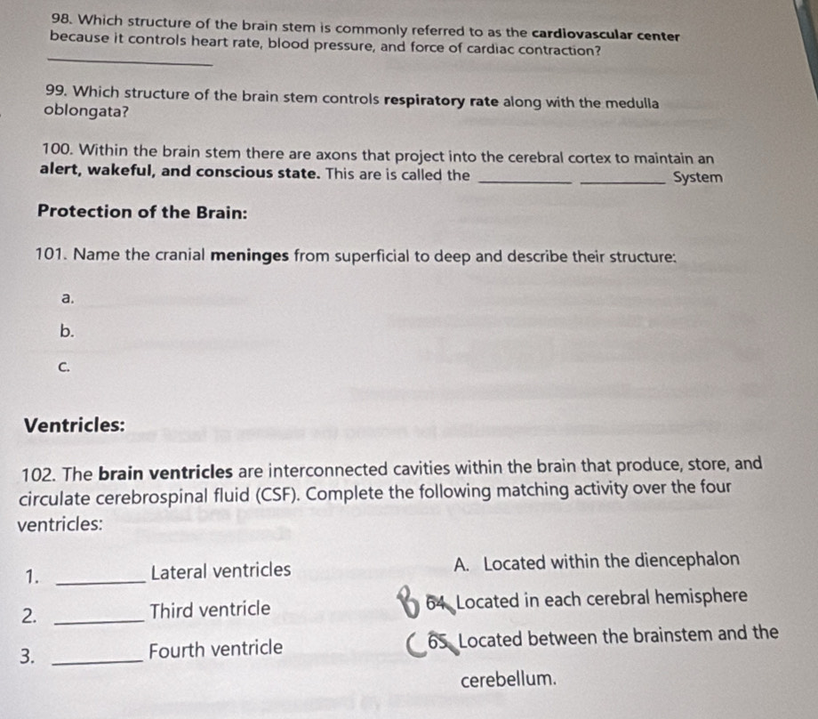 Which structure of the brain stem is commonly referred to as the cardiovascular center 
_ 
because it controls heart rate, blood pressure, and force of cardiac contraction? 
99. Which structure of the brain stem controls respiratory rate along with the medulla 
oblongata? 
100. Within the brain stem there are axons that project into the cerebral cortex to maintain an 
alert, wakeful, and conscious state. This are is called the __System 
Protection of the Brain: 
101. Name the cranial meninges from superficial to deep and describe their structure: 
a. 
b. 
C. 
Ventricles: 
102. The brain ventricles are interconnected cavities within the brain that produce, store, and 
circulate cerebrospinal fluid (CSF). Complete the following matching activity over the four 
ventricles: 
1. _Lateral ventricles A. Located within the diencephalon 
2. _Third ventricle 64 Located in each cerebral hemisphere 
3. _Fourth ventricle 65 Located between the brainstem and the 
cerebellum.