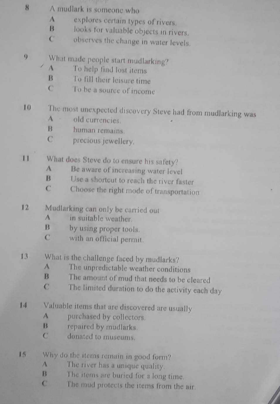 A mudlark is someonc who
A explores certain types of rivers.
B looks for valuable objects in rivers.
C observes the change in water levels.
9 What made people start mudlarking?
A To help find lost items
B To fill their leisure time
C To be a source of income
10 The most unexpected discovery Steve had from mudlarking was
A old currencies.
B human remains.
C _ precious jewellery.
11 What does Steve do to ensure his safety?
A Be aware of increasing water level
B Use a shortcut to reach the river faster
C Choose the right mode of transportation
12 Mudlarking can only be carried out
A in suitable weather.
B by using proper tools.
C with an official permit.
13 What is the challenge faced by mudlarks?
A The unpredictable weather conditions
B The amount of mud that needs to be cleared
C The limited duration to do the activity each day
14 Valuable items that are discovered are usually
A purchased by collectors.
B_ repaired by mudlarks.
C donated to museums.
15 Why do the items remain in good form?
A The river has a unique quality.
B The items are buried for a long time.
C The mud protects the items from the air.