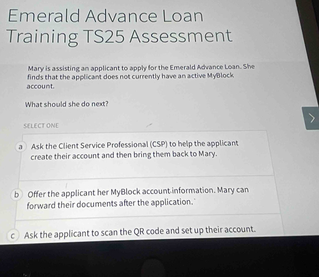 Emerald Advance Loan
Training TS25 Assessment
Mary is assisting an applicant to apply for the Emerald Advance Loan. She
finds that the applicant does not currently have an active MyBlock
account.
What should she do next?
SELECT ONE
a Ask the Client Service Professional (CSP) to help the applicant
create their account and then bring them back to Mary.
b Offer the applicant her MyBlock account information. Mary can
forward their documents after the application.
c Ask the applicant to scan the QR code and set up their account.