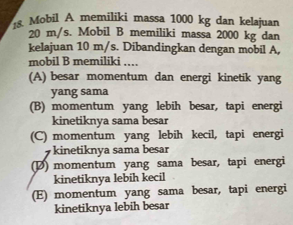 Mobil A memiliki massa 1000 kg dan kelajuan
20 m/s. Mobil B memiliki massa 2000 kg dan
kelajuan 10 m/s. Dibandingkan dengan mobil A,
mobil B memiliki ....
(A) besar momentum dan energi kinetik yang
yang sama
(B) momentum yang lebih besar, tapi energi
kinetiknya sama besar
(C) momentum yang lebih kecil, tapi energi
kinetiknya sama besar
(D) momentum yang sama besar, tapi energi
kinetiknya lebih kecil
(E) momentum yang sama besar, tapi energi
kinetiknya lebih besar