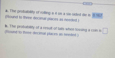 Find the probability that when a single six-sided die is rolled, the outcome is 4. 
b. Find the probability that when a coin is tossed, the result is tails. 
c. Find the probability that when a six-sided die is rolled, the outcome is 13. 
a. The probability of rolling a 4 on a six-sided die is 0.167. 
(Round to three decimal places as needed.) 
b. The probability of a result of tails when tossing a coin is □. 
(Round to three decimal places as needed.)