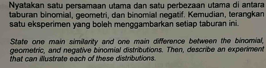 Nyatakan satu persamaan utama dan satu perbezaan utama di antara 
taburan binomial, geometri, dan binomial negatif. Kemudian, terangkan 
satu eksperimen yang boleh menggambarkan setiap taburan ini. 
State one main similarity and one main difference between the binomial, 
geometric, and negative binomial distributions. Then, describe an experiment 
that can illustrate each of these distributions.