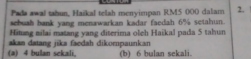 Pada awal tahun, Haïkal telah menyimpan RM5 000 dalam 2. 
sebuah bank yang menawarkan kadar faedah 6% setahun.
Hitung nilai matang yang diterima oleh Haikal pada 5 tahun
akan datang jika faedah dikompaunkan
(a) 4 bulan sekali, (b) 6 bulan sekali.