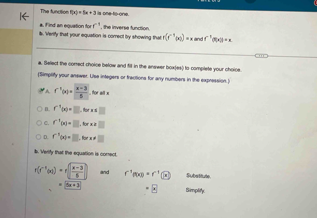 The function f(x)=5x+3 is one-to-one.
a. Find an equation for f^(-1) , the inverse function.
b. Verify that your equation is correct by showing that f(f^(-1)(x))=x and f^(-1)(f(x))=x. 
a. Select the correct choice below and fill in the answer box(es) to complete your choice.
(Simplify your answer. Use integers or fractions for any numbers in the expression.)
A. f^(-1)(x)= (x-3)/5  , for all x
B. f^(-1)(x)=□ , for x≤ □
C. f^(-1)(x)=□ , for x≥ □
D. f^(-1)(x)=□ , for x!= □
b. Verify that the equation is correct.
f(f^(-1)(x))=f( (x-3)/5  and f^(-1)(f(x))=f^(-1)(x) Substitute.
=boxed x
=5x+3 Simplify.