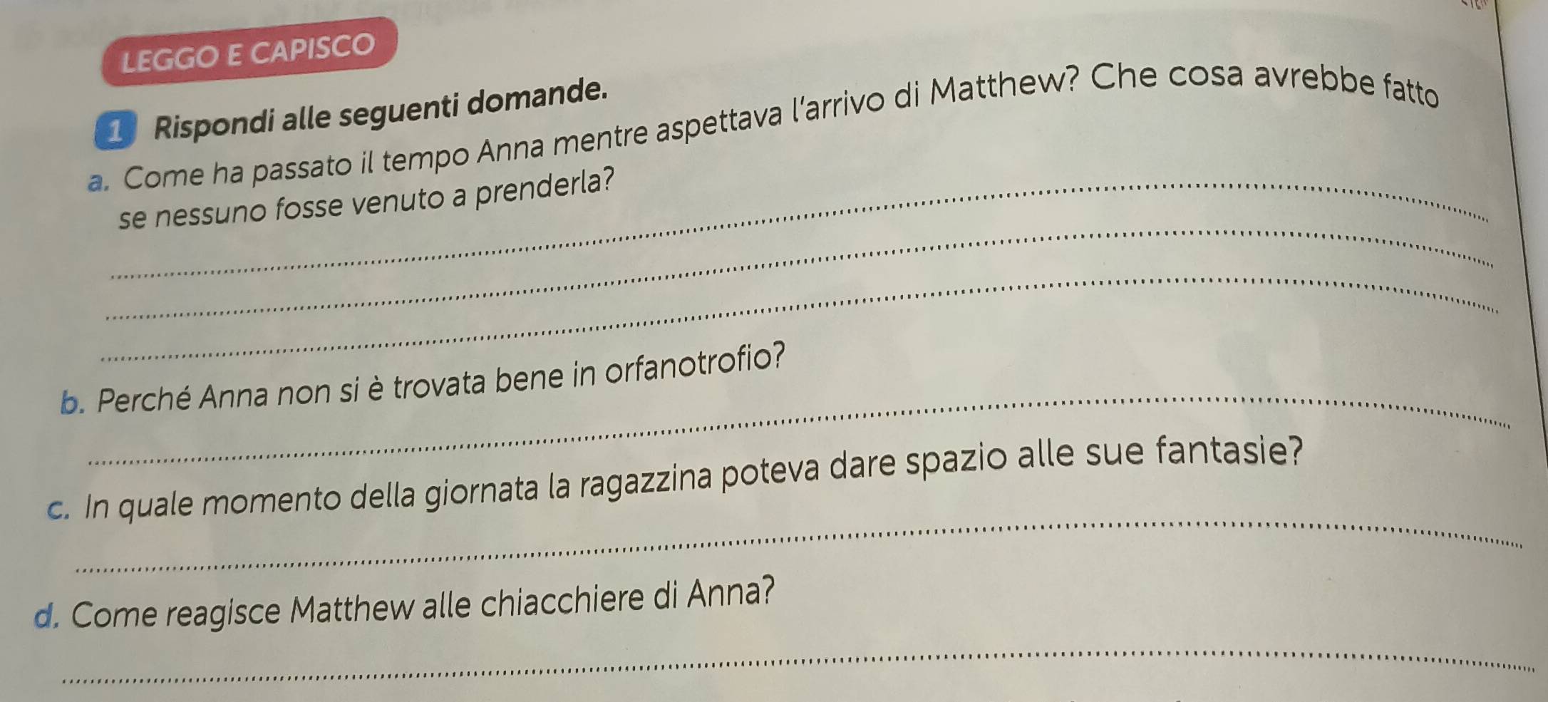 LEGGO E CAPISCO 
1 Rispondi alle seguenti domande. 
a. Come ha passato il tempo Anna mentre aspettava l’arrivo di Matthew? Che cosa avrebbe fatto 
_ 
_se nessuno fosse venuto a prenderla? 
_ 
_ 
b. Perché Anna non si è trovata bene in orfanotrofio? 
_ 
c. In quale momento della giornata la ragazzina poteva dare spazio alle sue fantasie? 
_ 
d. Come reagisce Matthew alle chiacchiere di Anna?