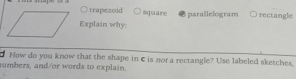 trapezoid square parallelogram rectangle
Explain why:
How do you know that the shape in c is not a rectangle? Use labeled sketches,
umbers, and/or words to explain.