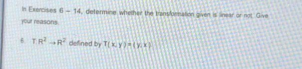 In Exercises 6-14 , determine whether the transformation given is linear or not Give 
your reasons. 
6 T R^2to R^2 defined by T(x,y)=(y,x)