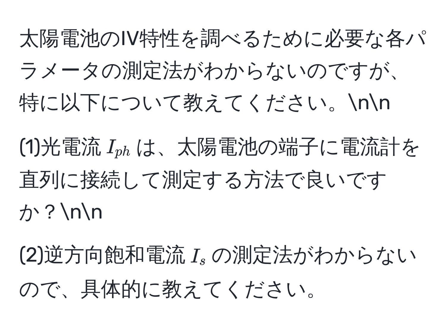 太陽電池のIV特性を調べるために必要な各パラメータの測定法がわからないのですが、特に以下について教えてください。nn
(1)光電流$I_ph$は、太陽電池の端子に電流計を直列に接続して測定する方法で良いですか？nn
(2)逆方向飽和電流$I_s$の測定法がわからないので、具体的に教えてください。