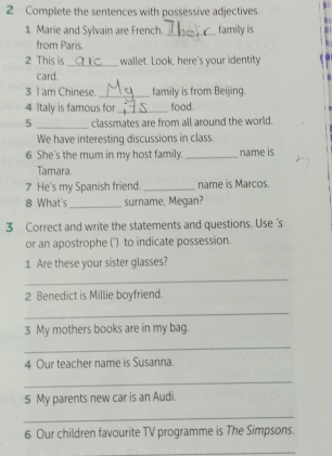 Complete the sentences with possessive adjectives. 
1 Marie and Sylvain are French. _family is 
from Paris. 
2 This is_ wallet. Look, here's your identity 
card. 
3 I am Chinese. _family is from Beijing. 
4 Italy is famous for_ food. 
5 _classmates are from all around the world. 
We have interesting discussions in class. 
6 She's the mum in my host family. _name is 
Tamara. 
7 He's my Spanish friend. _name is Marcos. 
8 What's_ surname, Megan? 
3 Correct and write the statements and questions. Use's 
or an apostrophe (') to indicate possession. 
1 Are these your sister glasses? 
_ 
2 Benedict is Millie boyfriend. 
_ 
3 My mothers books are in my bag. 
_ 
4 Our teacher name is Susanna. 
_ 
5 My parents new car is an Audi. 
_ 
6 Our children favourite TV programme is The Simpsons. 
_