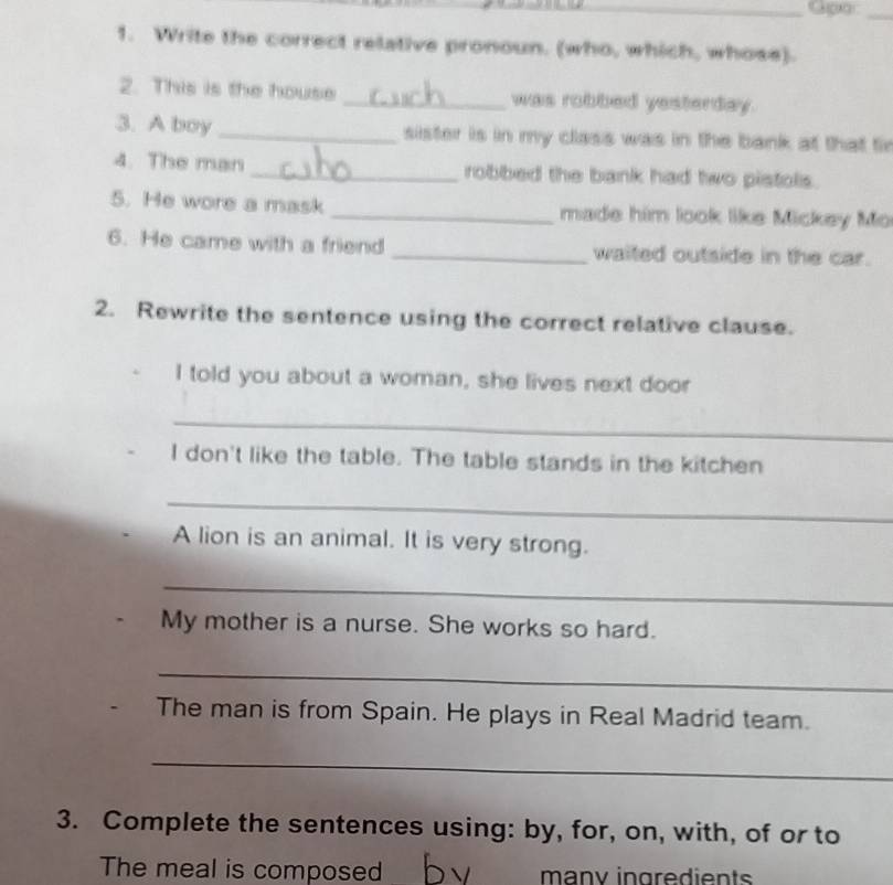 Write the correct relative pronoun. (who, which, whose). 
2. This is the house _was robbed yesterday. 
3. A boy _sister is in my class was in the bank at that fir 
4. The man _robbed the bank had two pistols. 
5. He wore a mask _made him look like Mickey Mo 
6. He came with a friend _waited outside in the car. 
2. Rewrite the sentence using the correct relative clause. 
I told you about a woman, she lives next door 
_ 
I don't like the table. The table stands in the kitchen 
_ 
A lion is an animal. It is very strong. 
_ 
My mother is a nurse. She works so hard. 
_ 
The man is from Spain. He plays in Real Madrid team. 
_ 
3. Complete the sentences using: by, for, on, with, of or to 
The meal is composed many ingredients