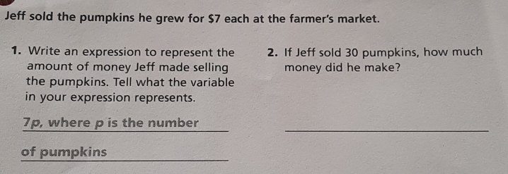 Jeff sold the pumpkins he grew for $7 each at the farmer's market. 
1. Write an expression to represent the 2. If Jeff sold 30 pumpkins, how much 
amount of money Jeff made selling money did he make? 
the pumpkins. Tell what the variable 
in your expression represents. 
_
7p, where p is the number 
of pumpkins